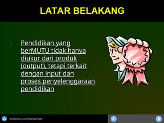Konferensi Guru Indonesia 2007
LATAR BELAKANG
LATAR BELAKANG
2.
2. Pendidikan yang
Pendidikan yang
berMUTU tidak hanya
berMUTU tidak hanya
diukur dari produk
diukur dari produk
(output), tetapi terkait
(output), tetapi terkait
dengan input dan
dengan input dan
proses penyelenggaraan
proses penyelenggaraan
pendidikan
pendidikan
 