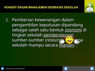 Konferensi Guru Indonesia 2007
2.
2. Pemberian kewenangan dalam
Pemberian kewenangan dalam
pengambilan keputusan dipandang
pengambilan keputusan dipandang
sebagai salah satu bentuk
sebagai salah satu bentuk otonomi
otonomi di
di
tingkat sekolah
tingkat sekolah pemberdayaan
pemberdayaan
sumber-sumber (
sumber-sumber (resourse
resourse) sehingga
) sehingga
sekolah mampu secara
sekolah mampu secara mandiri
mandiri :
:
KONSEP DASAR MANAJEMEN BERBASIS SEKOLAH
 