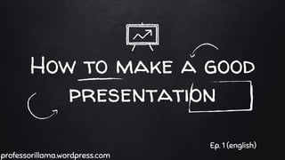 How to make a good
presentation
professorillama.wordpress.com
Ep. 1 (english)
 