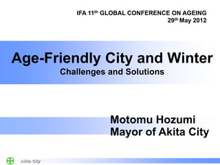 IFA 11th GLOBAL CONFERENCE ON AGEING
                                          29th May 2012




Age-Friendly City and Winter
              Challenges and Solutions




                          Motomu Hozumi
                          Mayor of Akita City

 Akita City
 