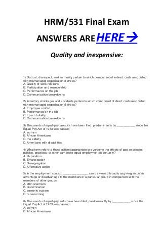 HRM/531 Final Exam
         ANSWERS ARE HERE
                    Quality and inexpensive:


1) Distrust, disrespect, and animosity pertain to which component of indirect costs associated
with mismanaged organizational stress?
A. Quality of work relations
B. Participation and membership
C. Performance on the job
D. Communication breakdowns

2) Inventory shrinkages and accidents pertain to which component of direct costs associated
with mismanaged organizational stress?
A. Employee conflict
B. Performance on the job
C. Loss of vitality
D. Communication breakdowns

3) Thousands of equal-pay lawsuits have been filed, predominantly by ___________ since the
Equal Pay Act of 1963 was passed
A. women
B. African Americans
C. the elderly
D. Americans with disabilities

4) What term refers to those actions appropriate to overcome the effects of past or present
policies, practices, or other barriers to equal employment opportunity?
A. Reparation
B. Emancipation
C. Desegregation
D. Affirmative action

5) In the employment context, _______________ can be viewed broadly as giving an unfair
advantage or disadvantage to the members of a particular group in comparison with the
members of other groups
A. ethnocentrism
B. discrimination
C. seniority system
D. race norming

6) Thousands of equal-pay suits have been filed, predominantly by ___________ since the
Equal Pay Act of 1963 was passed
A. women
B. African Americans
 