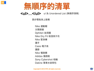 Copyright © 2012 FITPI. All rights reserved.
跑步環島身上裝備
Nike 運動帽
太陽眼鏡
Dphiten 鈦項圈
Nike Dry Fit 吸溼排汗衣
Nike 緊身褲
護手
Casio 電子表
護膝
Nike 慢跑襪
Adidas 慢跑鞋
Sony Cybershot 相機
Dakine 單車水袋背包
24
無順序的清單
<ul>...</ul> ul 為 Unordered List (無順序清單)
 