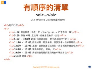 Copyright © 2012 FITPI. All rights reserved.
<h2>每⽇日⾏行程</h2>
<ol>
<li>4:00 起床盥洗、熱⾝身、吃 (Energy-in + 巧克⼒力棒⼀一條)</li>
<li>5:00 等待 GPS 定位好、相機拿在右⼿手、出發</li>
<li>5:00 ~ 10:00 跑步(依路途⻑⾧長短, 也有跑到快中午的) </li>
<li>11:00 ~ 12:00 抵達旅館、吃完早餐、盥洗完畢，洗⾐衣服晾乾</li>
<li>13:00 ~ 16:00 上網，更新部落格及照⽚片、找當地有什麼好吃的</li>
<li>16:00 ~ 19:00 當地趴趴⾛走, 覓⻝⾷食, 玩</li>
<li>19:00 ~ 21:00 將明⽇日會經過的道路寫在⼩小筆記本上</li>
<li>21:30 就寢</li>
</ol>
每⽇日⾏行程
4:00 起床盥洗、熱⾝身、吃 (Energy-in + 巧克⼒力棒⼀一條)
5:00 等待 GPS 定位好、相機拿在右⼿手、出發
5:00 ~ 10:00 跑步(依路途⻑⾧長短, 也有跑到快中午的)
11:00 ~ 12:00 抵達旅館、吃完早餐、盥洗完畢，洗⾐衣服晾乾
13:00 ~ 16:00 上網，更新部落格及照⽚片、找當地有什麼好吃的
16:00 ~ 19:00 當地趴趴⾛走, 覓⻝⾷食, 玩
19:00 ~ 21:00 將明⽇日會經過的道路寫在⼩小筆記本上
21:30 就寢
25
有順序的清單
<ol>...</ol>
ul 為 Ordered List (有順序的清單)
 