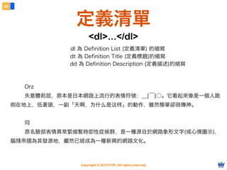 Copyright © 2012 FITPI. All rights reserved.
Orz
失意體前屈，原本是日本網路上流行的表情符號：＿|￣|○。它看起來像是一個人跪
倒在地上，低著頭，一副「天啊，为什么是这样」的動作，雖然簡單卻很傳神。
冏
原名臉部表情異常緊縮暫時即性症候群，是一種源自於網路象形文字(或心情圖示)，
腦殘帝國為其發源地，儼然已經成為一種新興的網路文化。
26
定義清單
<dl>...</dl>
dl 為 Definition List (定義清單) 的縮寫
dt 為 Definition Title (定義標題)的縮寫
dd 為 Definition Description (定義描述)的縮寫
 