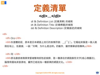 Copyright © 2012 FITPI. All rights reserved.
Orz
失意體前屈，原本是日本網路上流行的表情符號：＿|￣|○。它看起來像是一個人跪
倒在地上，低著頭，一副「天啊，为什么是这样」的動作，雖然簡單卻很傳神。
冏
原名臉部表情異常緊縮暫時即性症候群，是一種源自於網路象形文字(或心情圖示)，
腦殘帝國為其發源地，儼然已經成為一種新興的網路文化。
26
定義清單
<dl>...</dl>
dl 為 Definition List (定義清單) 的縮寫
<dl>
<dt> </dt>
<dd>
</dd>
<dt> </dt>
<dd>
</dd>
</dl>
dt 為 Definition Title (定義標題)的縮寫
dd 為 Definition Description (定義描述)的縮寫
 