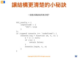 Copyright © 2012 FITPI. All rights reserved.
<pre><code>
YUI_config = {
logInclude : {
     "ID3": true
    }
};
if (typeof console !== "undefined") {
console.log = function (m, t, s) {
     s = s || null;
        if (!s) {
        return false;
     }
        console.log(m, t, s)
    }
}
</code><pre>
30
讓結構更清楚的小秘訣
一段程式碼該如何表示呢？
 