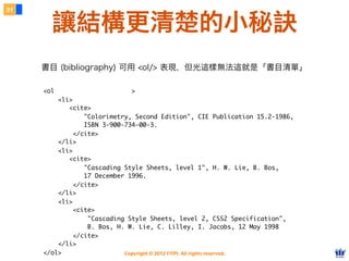 Copyright © 2012 FITPI. All rights reserved.
<ol class="bibliography">
<li>
<cite>
"Colorimetry, Second Edition", CIE Publication 15.2-1986,
ISBN 3-900-734-00-3.
</cite>
</li>
<li>
<cite>
"Cascading Style Sheets, level 1", H. W. Lie, B. Bos,
17 December 1996.
</cite>
</li>
<li>
<cite>
"Cascading Style Sheets, level 2, CSS2 Specification",
B. Bos, H. W. Lie, C. Lilley, I. Jacobs, 12 May 1998
</cite>
</li>
</ol>
31
讓結構更清楚的小秘訣
書目 (bibliography) 可用 <ol/> 表現，但光這樣無法這就是「書目清單」
 