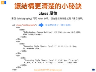 Copyright © 2012 FITPI. All rights reserved.
<ol class="bibliography">
<li>
<cite>
"Colorimetry, Second Edition", CIE Publication 15.2-1986,
ISBN 3-900-734-00-3.
</cite>
</li>
<li>
<cite>
"Cascading Style Sheets, level 1", H. W. Lie, B. Bos,
17 December 1996.
</cite>
</li>
<li>
<cite>
"Cascading Style Sheets, level 2, CSS2 Specification",
B. Bos, H. W. Lie, C. Lilley, I. Jacobs, 12 May 1998
</cite>
</li>
</ol>
31
讓結構更清楚的小秘訣
class="bibliography"
書目 (bibliography) 可用 <ol/> 表現，但光這樣無法這就是「書目清單」
class 屬性
很清楚定義了「書⺫⽬目清單」
 
