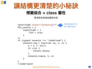 Copyright © 2012 FITPI. All rights reserved.
32
讓結構更清楚的小秘訣
更清楚地表達結構與內容
標籤組合 + class 屬性
<pre><code class=”javascript”>
YUI_config = {
logInclude : {
     "ID3": true
    }
};
if (typeof console !== "undefined") {
console.log = function (m, t, s) {
     s = s || null;
        if (!s) {
        return false;
     }
        console.log(m, t, s)
    }
}
</code><pre>
更清楚地表明了是
哪一種程式語言
 
