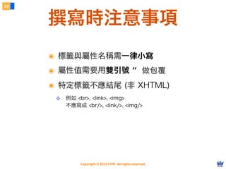 Copyright © 2012 FITPI. All rights reserved.
撰寫時注意事項
33
๏ 標籤與屬性名稱需一律小寫
๏ 屬性值需要用雙引號 “ 做包覆
๏ 特定標籤不應結尾 (非 XHTML)
❖ 例如 <br>, <link>, <img>
不應寫成 <br/>, <link/>, <img/>
 