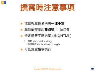 Copyright © 2012 FITPI. All rights reserved.
撰寫時注意事項
33
๏ 標籤與屬性名稱需一律小寫
๏ 屬性值需要用雙引號 “ 做包覆
๏ 特定標籤不應結尾 (非 XHTML)
❖ 例如 <br>, <link>, <img>
不應寫成 <br/>, <link/>, <img/>
๏ 可任意空格或換行
 