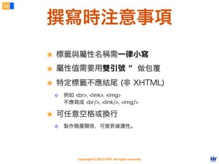 Copyright © 2012 FITPI. All rights reserved.
撰寫時注意事項
33
๏ 標籤與屬性名稱需一律小寫
๏ 屬性值需要用雙引號 “ 做包覆
๏ 特定標籤不應結尾 (非 XHTML)
❖ 例如 <br>, <link>, <img>
不應寫成 <br/>, <link/>, <img/>
๏ 可任意空格或換行
❖ 製作階層關係，可提昇維護性。
 