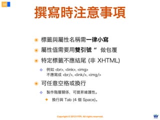 Copyright © 2012 FITPI. All rights reserved.
撰寫時注意事項
33
๏ 標籤與屬性名稱需一律小寫
๏ 屬性值需要用雙引號 “ 做包覆
๏ 特定標籤不應結尾 (非 XHTML)
❖ 例如 <br>, <link>, <img>
不應寫成 <br/>, <link/>, <img/>
๏ 可任意空格或換行
❖ 製作階層關係，可提昇維護性。
✦ 換行與 Tab (4 個 Space)。
 
