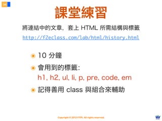 Copyright © 2012 FITPI. All rights reserved.
34
課堂練習
http://f2eclass.com/lab/html/history.html
將連結中的文章，套上 HTML 所需結構與標籤
๏ 10 分鐘
๏ 會用到的標籤：
h1, h2, ul, li, p, pre, code, em
๏ 記得善用 class 與組合來輔助
 
