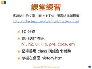 Copyright © 2012 FITPI. All rights reserved.
34
課堂練習
http://f2eclass.com/lab/html/history.html
將連結中的文章，套上 HTML 所需結構與標籤
๏ 10 分鐘
๏ 會用到的標籤：
h1, h2, ul, li, p, pre, code, em
๏ 記得善用 class 與組合來輔助
๏ 存檔在桌面 history.html
 