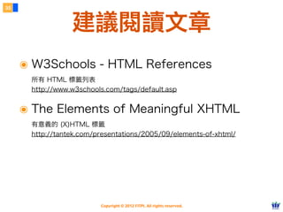Copyright © 2012 FITPI. All rights reserved.
๏ W3Schools - HTML References
所有 HTML 標籤列表
http://www.w3schools.com/tags/default.asp
๏ The Elements of Meaningful XHTML
有意義的 (X)HTML 標籤
http://tantek.com/presentations/2005/09/elements-of-xhtml/
35
建議閱讀文章
 