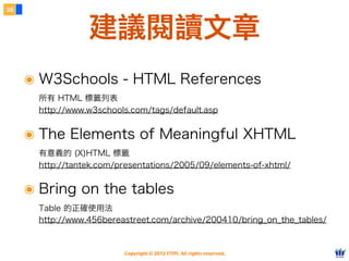 Copyright © 2012 FITPI. All rights reserved.
๏ W3Schools - HTML References
所有 HTML 標籤列表
http://www.w3schools.com/tags/default.asp
๏ The Elements of Meaningful XHTML
有意義的 (X)HTML 標籤
http://tantek.com/presentations/2005/09/elements-of-xhtml/
๏ Bring on the tables
Table 的正確使用法
http://www.456bereastreet.com/archive/200410/bring_on_the_tables/
35
建議閱讀文章
 