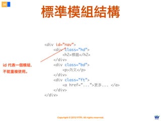 Copyright © 2012 FITPI. All rights reserved.
<div id=”nav”>
<div class=”hd”>
<h2>標題</h2>
</div>
<div class=”bd”>
<p>內⽂文</p>
</div>
<div class=”ft”>
<a href=”...”>更多... </a>
</div>
</div>
<div id=”nav”>
<div class=”hd”>
<h2>標題</h2>
</div>
<div class=”bd”>
<p>內⽂文</p>
</div>
<div class=”ft”>
<a href=”...”>更多... </a>
</div>
</div>
id 代表一個模組，
不能重複使用。
38
標準模組結構
 
