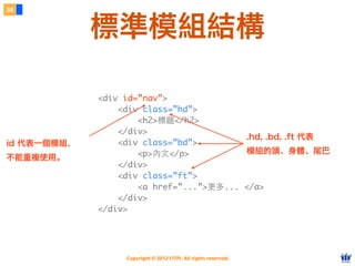 Copyright © 2012 FITPI. All rights reserved.
<div id=”nav”>
<div class=”hd”>
<h2>標題</h2>
</div>
<div class=”bd”>
<p>內⽂文</p>
</div>
<div class=”ft”>
<a href=”...”>更多... </a>
</div>
</div>
<div id=”nav”>
<div class=”hd”>
<h2>標題</h2>
</div>
<div class=”bd”>
<p>內⽂文</p>
</div>
<div class=”ft”>
<a href=”...”>更多... </a>
</div>
</div>
id 代表一個模組，
不能重複使用。
.hd, .bd, .ft 代表
模組的頭、身體、尾巴
38
標準模組結構
 