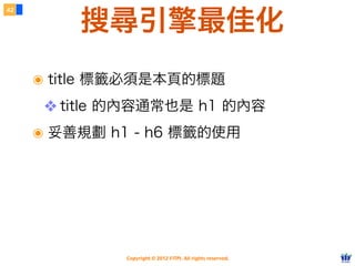 Copyright © 2012 FITPI. All rights reserved.
搜尋引擎最佳化
๏ title 標籤必須是本頁的標題
❖ title 的內容通常也是 h1 的內容
๏ 妥善規劃 h1 - h6 標籤的使用
42
 