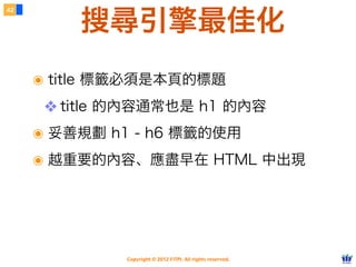 Copyright © 2012 FITPI. All rights reserved.
搜尋引擎最佳化
๏ title 標籤必須是本頁的標題
❖ title 的內容通常也是 h1 的內容
๏ 妥善規劃 h1 - h6 標籤的使用
๏ 越重要的內容、應盡早在 HTML 中出現
42
 