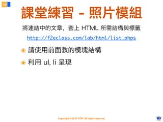 Copyright © 2012 FITPI. All rights reserved.
44
課堂練習 - 照片模組
http://f2eclass.com/lab/html/list.phps
將連結中的文章，套上 HTML 所需結構與標籤
๏ 請使用前面教的模塊結構
๏ 利用 ul, li 呈現
 