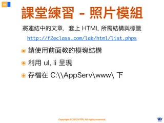 Copyright © 2012 FITPI. All rights reserved.
44
課堂練習 - 照片模組
http://f2eclass.com/lab/html/list.phps
將連結中的文章，套上 HTML 所需結構與標籤
๏ 請使用前面教的模塊結構
๏ 利用 ul, li 呈現
๏ 存檔在 C:AppServwww 下
 