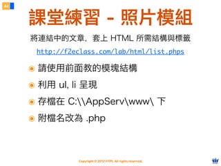 Copyright © 2012 FITPI. All rights reserved.
44
課堂練習 - 照片模組
http://f2eclass.com/lab/html/list.phps
將連結中的文章，套上 HTML 所需結構與標籤
๏ 請使用前面教的模塊結構
๏ 利用 ul, li 呈現
๏ 存檔在 C:AppServwww 下
๏ 附檔名改為 .php
 
