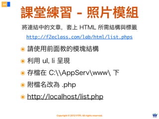 Copyright © 2012 FITPI. All rights reserved.
44
課堂練習 - 照片模組
http://f2eclass.com/lab/html/list.phps
將連結中的文章，套上 HTML 所需結構與標籤
๏ 請使用前面教的模塊結構
๏ 利用 ul, li 呈現
๏ 存檔在 C:AppServwww 下
๏ 附檔名改為 .php
๏ http://localhost/list.php
 