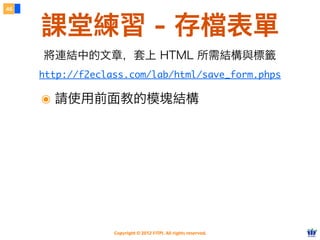 Copyright © 2012 FITPI. All rights reserved.
46
課堂練習 - 存檔表單
http://f2eclass.com/lab/html/save_form.phps
將連結中的文章，套上 HTML 所需結構與標籤
๏ 請使用前面教的模塊結構
 
