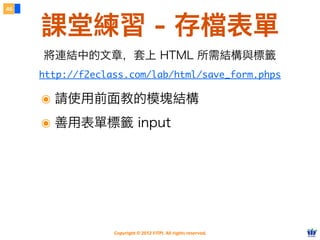 Copyright © 2012 FITPI. All rights reserved.
46
課堂練習 - 存檔表單
http://f2eclass.com/lab/html/save_form.phps
將連結中的文章，套上 HTML 所需結構與標籤
๏ 請使用前面教的模塊結構
๏ 善用表單標籤 input
 