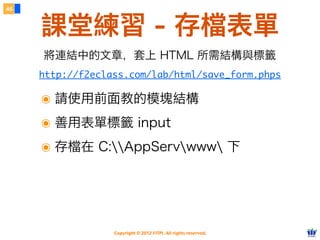 Copyright © 2012 FITPI. All rights reserved.
46
課堂練習 - 存檔表單
http://f2eclass.com/lab/html/save_form.phps
將連結中的文章，套上 HTML 所需結構與標籤
๏ 請使用前面教的模塊結構
๏ 善用表單標籤 input
๏ 存檔在 C:AppServwww 下
 