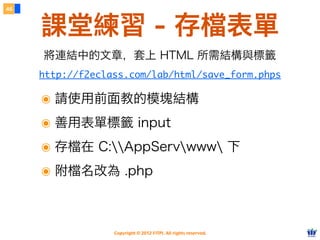 Copyright © 2012 FITPI. All rights reserved.
46
課堂練習 - 存檔表單
http://f2eclass.com/lab/html/save_form.phps
將連結中的文章，套上 HTML 所需結構與標籤
๏ 請使用前面教的模塊結構
๏ 善用表單標籤 input
๏ 存檔在 C:AppServwww 下
๏ 附檔名改為 .php
 