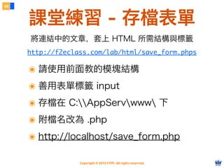 Copyright © 2012 FITPI. All rights reserved.
46
課堂練習 - 存檔表單
http://f2eclass.com/lab/html/save_form.phps
將連結中的文章，套上 HTML 所需結構與標籤
๏ 請使用前面教的模塊結構
๏ 善用表單標籤 input
๏ 存檔在 C:AppServwww 下
๏ 附檔名改為 .php
๏ http://localhost/save_form.php
 