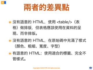 Copyright © 2012 FITPI. All rights reserved.
๏ 沒有語意的 HTML，使用 <table/>（表
格）做排版，但表格應該使用在資料的呈
現、而非排版。
๏ 沒有語意的 HTML，在原始碼中充滿了樣式
（顏色、粗細、寬度、字型）
๏ 有語意的 HTML：使用適合的標籤、完全不
管樣式。
9
兩者的差異點
 