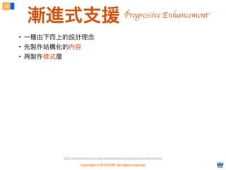 Copyright © 2012 FITPI. All rights reserved.
13
漸進式支援
・一種由下而上的設計理念
・先製作結構化的內容
・再製作樣式層
http://sixrevisions.com/web-development/progressive-enhancement/
Progressive Enhancement
 
