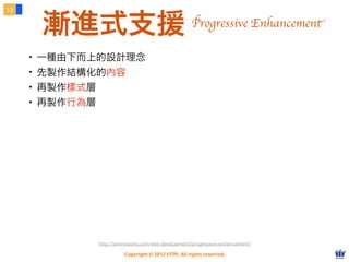Copyright © 2012 FITPI. All rights reserved.
13
漸進式支援
・一種由下而上的設計理念
・先製作結構化的內容
・再製作樣式層
・再製作行為層
http://sixrevisions.com/web-development/progressive-enhancement/
Progressive Enhancement
 