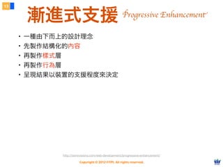 Copyright © 2012 FITPI. All rights reserved.
13
漸進式支援
・一種由下而上的設計理念
・先製作結構化的內容
・再製作樣式層
・再製作行為層
・呈現結果以裝置的支援程度來決定
http://sixrevisions.com/web-development/progressive-enhancement/
Progressive Enhancement
 