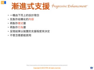 Copyright © 2012 FITPI. All rights reserved.
13
漸進式支援
・一種由下而上的設計理念
・先製作結構化的內容
・再製作樣式層
・再製作行為層
・呈現結果以裝置的支援程度來決定
・不管怎樣都能使用
http://sixrevisions.com/web-development/progressive-enhancement/
Progressive Enhancement
 