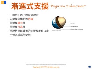 Copyright © 2012 FITPI. All rights reserved.
13
漸進式支援
・一種由下而上的設計理念
・先製作結構化的內容
・再製作樣式層
・再製作行為層
・呈現結果以裝置的支援程度來決定
・不管怎樣都能使用
http://sixrevisions.com/web-development/progressive-enhancement/
Progressive Enhancement
 