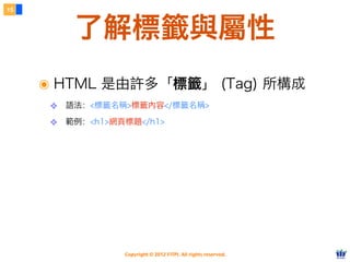 Copyright © 2012 FITPI. All rights reserved.
了解標籤與屬性
15
๏ HTML 是由許多「標籤」 (Tag) 所構成
❖ 語法：<標籤名稱>標籤內容</標籤名稱>
❖ 範例：<h1>網頁標題</h1>
 