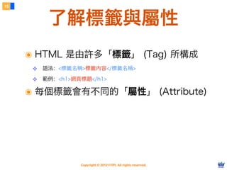 Copyright © 2012 FITPI. All rights reserved.
了解標籤與屬性
15
๏ HTML 是由許多「標籤」 (Tag) 所構成
❖ 語法：<標籤名稱>標籤內容</標籤名稱>
❖ 範例：<h1>網頁標題</h1>
๏ 每個標籤會有不同的「屬性」 (Attribute)
 