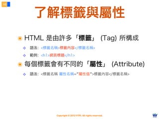Copyright © 2012 FITPI. All rights reserved.
了解標籤與屬性
15
๏ HTML 是由許多「標籤」 (Tag) 所構成
❖ 語法：<標籤名稱>標籤內容</標籤名稱>
❖ 範例：<h1>網頁標題</h1>
๏ 每個標籤會有不同的「屬性」 (Attribute)
❖ 語法：<標籤名稱 屬性名稱=”屬性值”>標籤內容</標籤名稱>
 