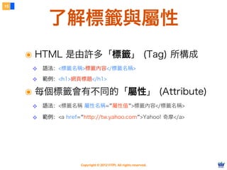 Copyright © 2012 FITPI. All rights reserved.
了解標籤與屬性
15
๏ HTML 是由許多「標籤」 (Tag) 所構成
❖ 語法：<標籤名稱>標籤內容</標籤名稱>
❖ 範例：<h1>網頁標題</h1>
๏ 每個標籤會有不同的「屬性」 (Attribute)
❖ 語法：<標籤名稱 屬性名稱=”屬性值”>標籤內容</標籤名稱>
❖ 範例：<a href=”http://tw.yahoo.com”>Yahoo! 奇摩</a>
 