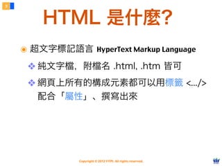 Copyright © 2012 FITPI. All rights reserved.
๏ 超文字標記語言 HyperText Markup Language
❖ 純文字檔，附檔名 .html, .htm 皆可
❖ 網頁上所有的構成元素都可以用標籤 <.../>
配合「屬性」、撰寫出來
3
HTML 是什麼？
 