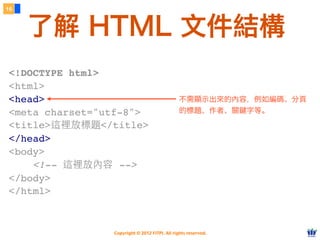 Copyright © 2012 FITPI. All rights reserved.
16
了解 HTML 文件結構
<!DOCTYPE html>
<html>
<head>
<meta charset="utf-8">
<title>這裡放標題</title>
</head>
<body>
    <!-- 這裡放內容 -->
</body>
</html>
不需顯示出來的內容，例如編碼、分頁
的標題、作者、關鍵字等。
 