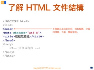 Copyright © 2012 FITPI. All rights reserved.
16
了解 HTML 文件結構
不需顯示出來的內容，例如編碼、分頁
的標題、作者、關鍵字等。
<!DOCTYPE html>
<html>
<head>
<meta charset="utf-8">
<title>這裡放標題</title>
</head>
<body>
    <!-- 這裡放內容 -->
</body>
</html>
 