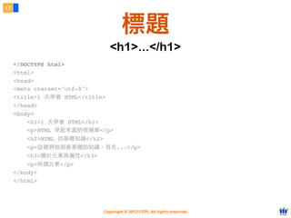Copyright © 2012 FITPI. All rights reserved.
<!DOCTYPE html>
<html>
<head>
<meta charset="utf-8">
<title>1 天學會 HTML</title>
</head>
<body>
    <h1>1 天學會 HTML</h1>
    <p>HTML 學起來真的很簡單</p>
    <h2>HTML 的基礎知識</h2>
    <p>這裡將說明最基礎的知識。⾸首先...</p>
    <h3>關於元素與屬性</h3>
    <p>所謂元素</p>
</body>
</html>​
17
標題
<h1>...</h1>
 