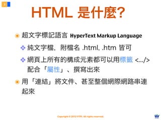 Copyright © 2012 FITPI. All rights reserved.
๏ 超文字標記語言 HyperText Markup Language
❖ 純文字檔，附檔名 .html, .htm 皆可
❖ 網頁上所有的構成元素都可以用標籤 <.../>
配合「屬性」、撰寫出來
๏ 用「連結」將文件、甚至整個網際網路串連
起來
3
HTML 是什麼？
 