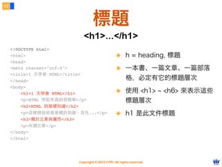 Copyright © 2012 FITPI. All rights reserved.
17
標題
๏ h = heading, 標題
๏ 一本書、一篇文章、一篇部落
格，必定有它的標題層次
๏ 使用 <h1> ~ <h6> 來表示這些
標題層次
๏ h1 是此文件標題
<!DOCTYPE html>
<html>
<head>
<meta charset="utf-8">
<title>1 天學會 HTML</title>
</head>
<body>
    <h1>1 天學會 HTML</h1>
    <p>HTML 學起來真的很簡單</p>
    <h2>HTML 的基礎知識</h2>
    <p>這裡將說明最基礎的知識。⾸首先...</p>
    <h3>關於元素與屬性</h3>
    <p>所謂元素</p>
</body>
</html>​
<h1>...</h1>
 